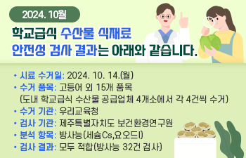 2024. 10월 학교급식 수산물 식재료 안전성 검사 결과는 아래와 같습니다.  o 시료 수거일: 2024. 10. 14.(월)  o 수거 품목: 고등어 외 15개 품목 (도내 학교급식 수산물 공급업체 4개소에서 각 4건씩 수거)  o 수거 기관: 우리교육청  o 검사 기관: 제주특별자치도 보건환경연구원  o 분석 항목: 방사능(세슘Cs,요오드I)  o 검사 결과: 모두 적합(방사능 32건 검사)