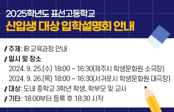 ○ 제목: 2025학년도 표선고등학교 신입생 대상 입학설명회 안내 ○ 주제: IB 교육과정 안내 ○ 일시 및 장소 2024. 9. 25.(수) 18:00 ~ 16:30(제주시 학생문화원 소극장) 2024. 9. 26.(목) 18:00 ~ 16:30(서귀포시 학생문화원 대극장) ○ 대상: 도내 중학교 3학년 학생, 학부모 및 교사 ○ 기타: 18:00부터 등록 후 18:30 시작