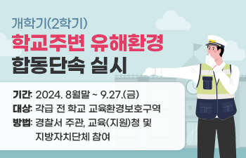 개학기(2학기) 학교주변 유해환경 합동단속 실시  1) 기간: 2024. 8월말 ~ 9.27.(금)  2) 대상: 각급 전 학교 교육환경보호구역  3) 방법: 경찰서 주관, 교육(지원)청 및 지방자치단체 참여