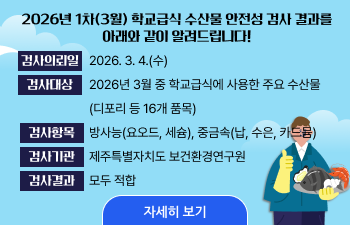 2026년 1차(3월) 학교급식 수산물 안전성 검사 결과를 아래와 같이 알려드립니다! 검사의뢰일 2026.3.4(수) 검사대상 2026년 3월 중 학교급식에 사용한 주요 수산물 (디포리 등 16개 품목) 검사항목 제주특별자치도 보건환경연구원 검사기관 제주특별자치도 보건환경연구원 검사결과 모두 적합 자세히 보기