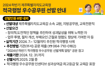 적극행정 우수공무원 선발 안내    선발인원 6명 내외  선발대상 제주특별자치도교육감 소속 교원, 지방공무원, 교육전문직  선발요건  - 창의적․도전적인 정책을 추진하여 성과달성을 위해 노력한 자  - 업무 투명, 절차 개선, 부패요인 근절로 청렴도 향상에 기여한 자 등    실적기간 2024. 7.~ 12월까지 추진된 적극행정 사례  추천방법 기관(부서) 공문 제출 (☎ 064-710-0162)  “2024년 하반기 적극행정 우수공무원 선발계획 알림” 공문 참고  제출기한 2024. 12. 31.까지  선발시기 2025. 2월 중  적극행정 우수공무원 인센티브 성과상여금 최고등급 및 교육감 표창