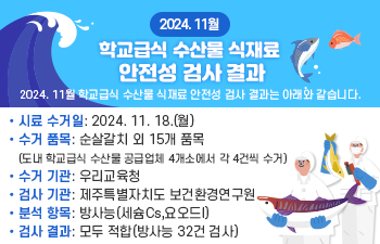  본문 : 2024. 11월 학교급식 수산물 식재료 안전성 검사 결과는 아래와 같습니다.  o 시료 수거일: 2024. 11. 18.(월)  o 수거 품목: 순살갈치 외 15개 품목 (도내 학교급식 수산물 공급업체 4개소에서 각 4건씩 수거)  o 수거 기관: 우리교육청  o 검사 기관: 제주특별자치도 보건환경연구원  o 분석 항목: 방사능(세슘Cs,요오드I)  o 검사 결과: 모두 적합(방사능 32건 검사)