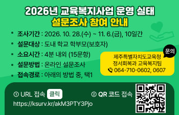 제목: 2026년 교육복지사업 운영 실태 설문조사 참여 안내  본문:   「2026년 교육복지사업 운영 실태 설문조사 참여 안내」  1. 조사기간: 2026. 10. 28.(수) ~ 11. 6.(금), 10일간  2. 설문대상: 도내 학교 학부모(보호자)  3. 소요시간: 4분 내외 (15문항)  4. 설문방법: 온라인 설문조사  5. 접속경로: 아래의 방법 중, 택1