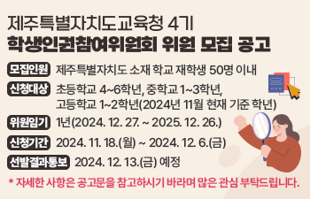 제주특별자치도교육청 공고 제2024-423호  제주특별자치도교육청 제2기 학생인권참여위원회 위원 모집 공고  1. 모집인원: 제주특별자치도 소재 학교 재학생 50명 이내  2. 신청대상: 초등학교 4~6학년, 중학교 1~3학년, 고등학교 1~2학년(2024년 11월 현재 기준 학년)  3. 위원임기: 1년(2024. 12. 27. ~ 2025. 12. 26.)  4. 신청기간: 2024. 11. 18.(월) ~ 2024. 12. 6.(금)  5. 선발결과통보: 2024. 12. 13.(금) 예정  * 자세한 사항은 공고문을 참고하시기 바라며 많은 관심 부탁드립니다.