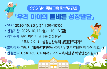 2026년 행복교육 학부모교실 「우리 아이의 올바른 성장발달」 일 시: 2026. 10. 23.(금) 14:00~16:00  신청기간: 2026. 10. 12.(월) ~ 10. 16.(금)  강의주제: 우리 아이의 올바른 성장발달  “우리 아이 키, 생활습관부터 병원진료까지”  초청강사: 채민지(대전을지대병원 성장발달센터/재활의학과 임상교수)  신청문의: 064-730-8174(서귀포시교육지원청 학생안전지원과)
